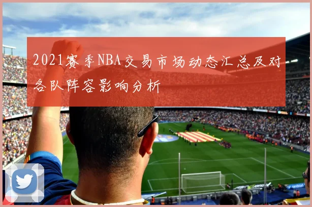 2021赛季NBA交易市场动态汇总及对各队阵容影响分析