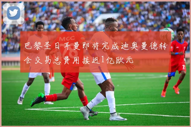 巴黎圣日耳曼即将完成迪奥曼德转会交易总费用接近1亿欧元